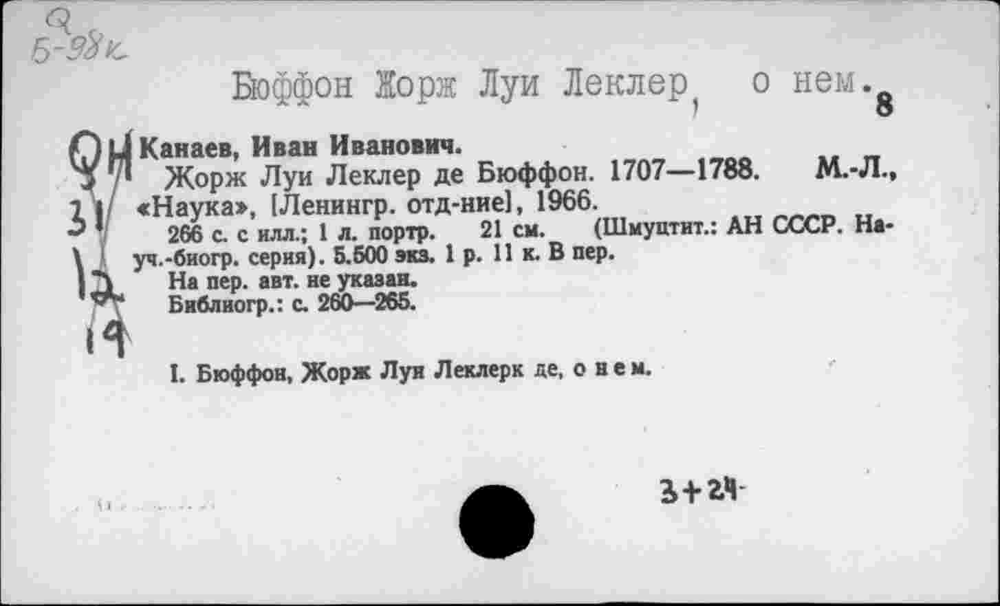 ﻿5- 9% !с
Бюффон Жорж Луи Леклер о нем. 1	о
[Канаев, Иван Иванович.
I Жорж Луи Леклер де Бюффон. 1707—1788.	М.-Л.,
«Наука», [Ленингр. отд-ние], 1966.
266 с. с илл.; 1 л. портр. 21 см. (Шмуптит.: АН СССР. На-
уч.-биогр. серия). 5.500 экз. 1 р. 11 к. В пер.
На пер. авт. не указан.
Библиогр.: с. 260—265.
I. Бюффон, Жорж Луи Леклерк де, о н е м.
